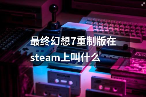 最终幻想7重制版在steam上叫什么-第1张-游戏信息-娜宝网