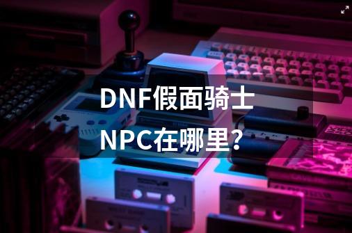 DNF假面骑士NPC在哪里？-第1张-游戏信息-娜宝网