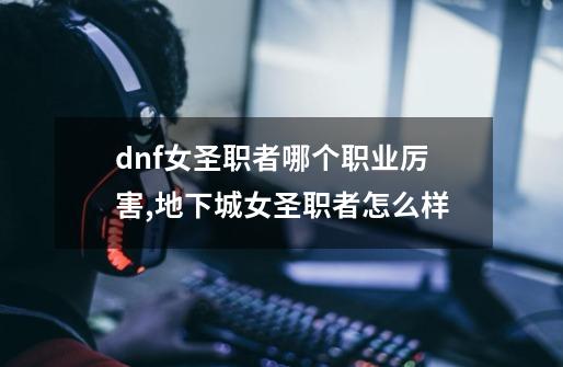 dnf女圣职者哪个职业厉害,地下城女圣职者怎么样-第1张-游戏信息-娜宝网