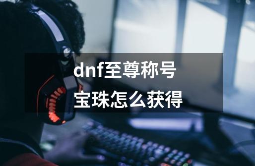 dnf至尊称号宝珠怎么获得-第1张-游戏信息-娜宝网