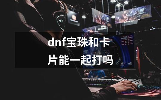 dnf宝珠和卡片能一起打吗-第1张-游戏信息-娜宝网