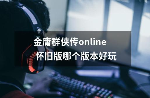 金庸群侠传online 怀旧版哪个版本好玩-第1张-游戏信息-娜宝网