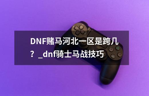 DNF赌马河北一区是跨几？_dnf骑士马战技巧-第1张-游戏信息-娜宝网