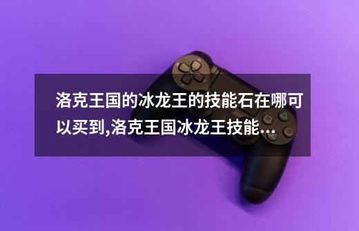 洛克王国的冰龙王的技能石在哪可以买到?,洛克王国冰龙王技能配置-第1张-游戏信息-娜宝网