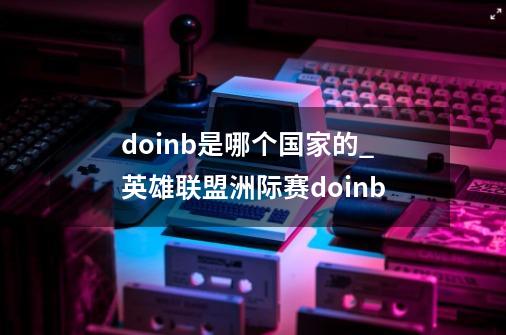 doinb是哪个国家的_英雄联盟洲际赛doinb-第1张-游戏信息-娜宝网