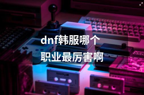 dnf韩服哪个职业最厉害啊-第1张-游戏信息-娜宝网