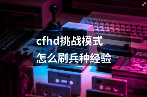 cfhd挑战模式怎么刷兵种经验-第1张-游戏信息-娜宝网