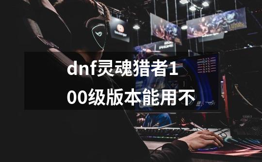 dnf灵魂猎者100级版本能用不-第1张-游戏信息-娜宝网