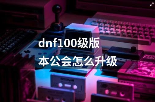 dnf100级版本公会怎么升级-第1张-游戏信息-娜宝网