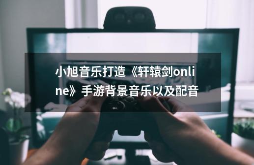 小旭音乐打造《轩辕剑online》手游背景音乐以及配音-第1张-游戏信息-娜宝网