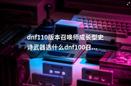 dnf110版本召唤师成长型史诗武器选什么dnf100召唤师带什么史诗套_dnf召唤师用什么武器-第1张-游戏信息-娜宝网