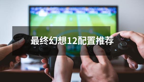 最终幻想12配置推荐-第1张-游戏信息-娜宝网