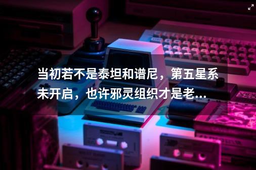 当初若不是泰坦和谱尼，第五星系未开启，也许邪灵组织才是老大-第1张-游戏信息-娜宝网