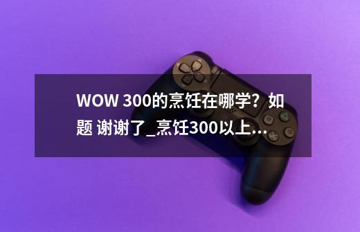 WOW 300的烹饪在哪学？如题 谢谢了_烹饪300以上在哪学技能-第1张-游戏信息-娜宝网