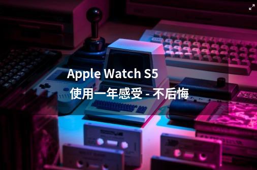 Apple Watch S5 使用一年感受 - 不后悔-第1张-游戏信息-娜宝网