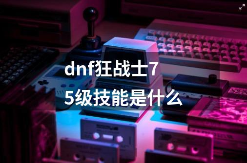 dnf狂战士75级技能是什么-第1张-游戏信息-娜宝网
