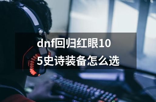 dnf回归红眼105史诗装备怎么选-第1张-游戏信息-娜宝网