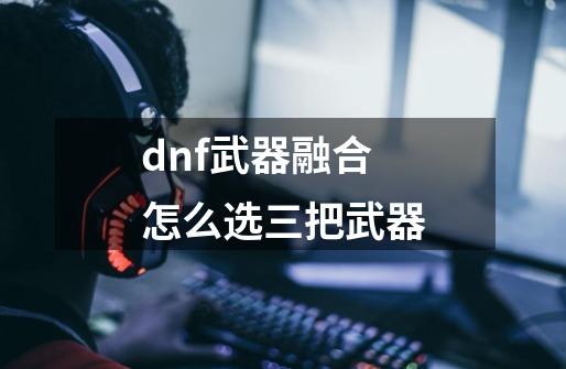 dnf武器融合怎么选三把武器-第1张-游戏信息-娜宝网