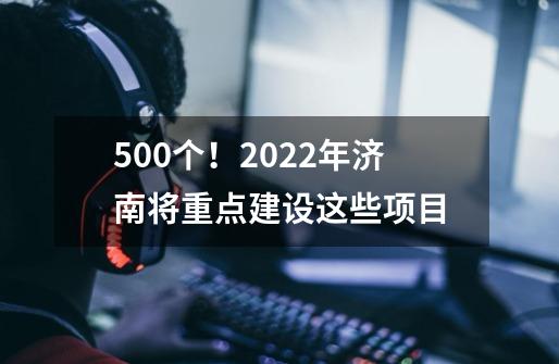 500个！2022年济南将重点建设这些项目-第1张-游戏信息-娜宝网