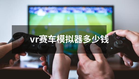 vr赛车模拟器多少钱-第1张-游戏信息-娜宝网