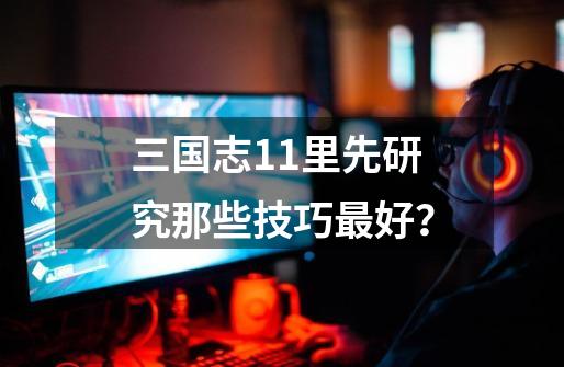 三国志11里先研究那些技巧最好？-第1张-游戏信息-娜宝网