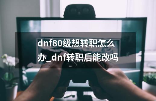 dnf80级想转职怎么办_dnf转职后能改吗-第1张-游戏信息-娜宝网