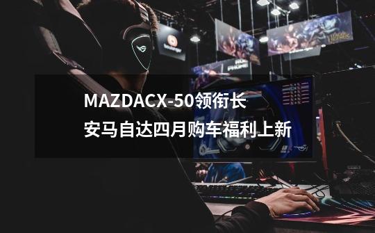 MAZDACX-50领衔长安马自达四月购车福利上新-第1张-游戏信息-娜宝网