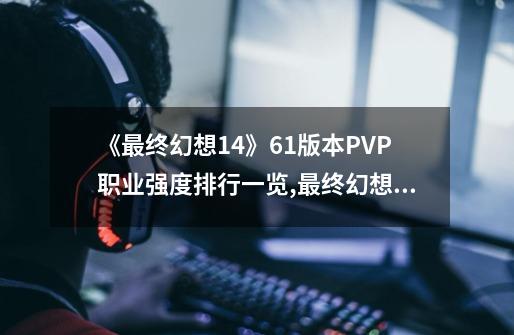 《最终幻想14》6.1版本PVP职业强度排行一览,最终幻想14职业推荐与种族-第1张-游戏信息-娜宝网