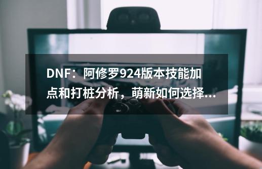 DNF：阿修罗9.24版本技能加点和打桩分析，萌新如何选择装备？-第1张-游戏信息-娜宝网