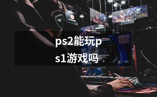 ps2能玩ps1游戏吗-第1张-游戏信息-娜宝网