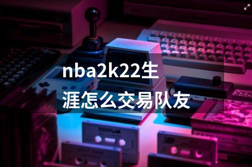 nba2k22生涯怎么交易队友-第1张-游戏信息-娜宝网