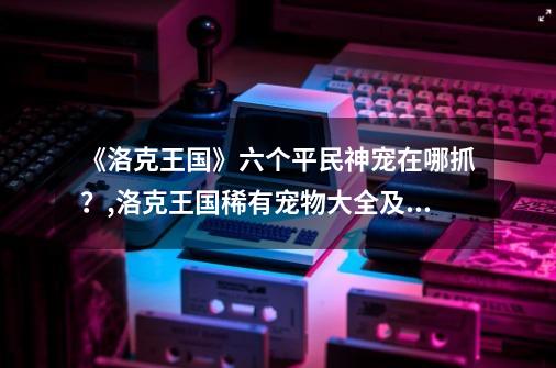 《洛克王国》六个平民神宠在哪抓？,洛克王国稀有宠物大全及捕捉地点2022最新-第1张-游戏信息-娜宝网