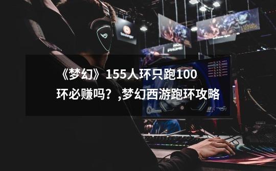 《梦幻》155人环只跑100环必赚吗？,梦幻西游跑环攻略-第1张-游戏信息-娜宝网