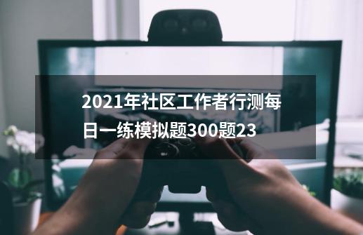 2021年社区工作者行测每日一练模拟题300题23-第1张-游戏信息-娜宝网