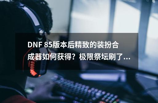 DNF 85版本后精致的装扮合成器如何获得？极限祭坛刷了好几次了，都没有了？只有领主之塔了么？,dnf装备合成x啥意思-第1张-游戏信息-娜宝网