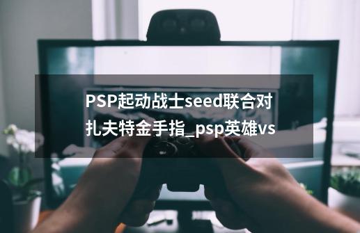 PSP起动战士seed联合对扎夫特金手指_psp英雄vs-第1张-游戏信息-娜宝网