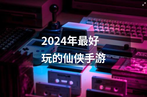 2024年最好玩的仙侠手游-第1张-游戏信息-娜宝网