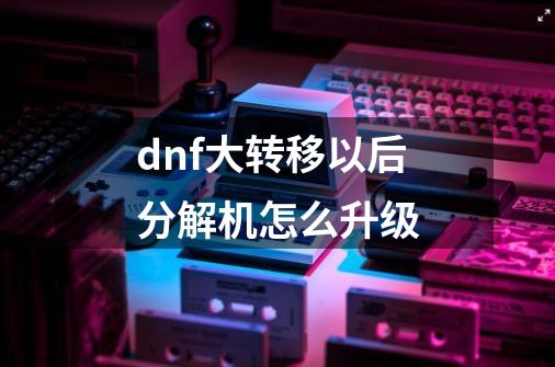 dnf大转移以后分解机怎么升级-第1张-游戏信息-娜宝网