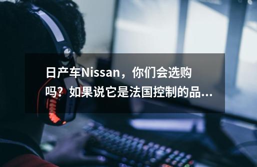 日产车Nissan，你们会选购吗？如果说它是法国控制的品牌呢？-第1张-游戏信息-娜宝网