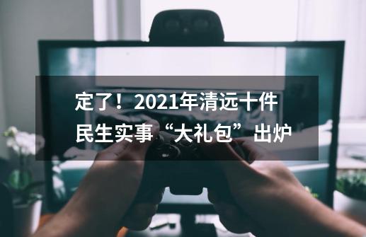 定了！2021年清远十件民生实事“大礼包”出炉-第1张-游戏信息-娜宝网