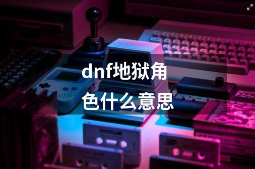 dnf地狱角色什么意思-第1张-游戏信息-娜宝网