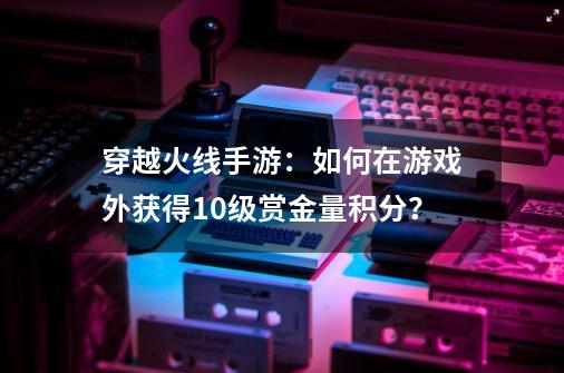 穿越火线手游：如何在游戏外获得10级赏金量积分？-第1张-游戏信息-娜宝网