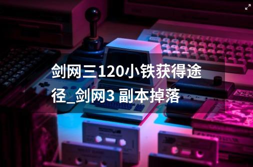 剑网三120小铁获得途径_剑网3 副本掉落-第1张-游戏信息-娜宝网