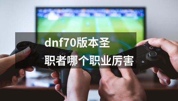 dnf70版本圣职者哪个职业厉害-第1张-游戏信息-娜宝网