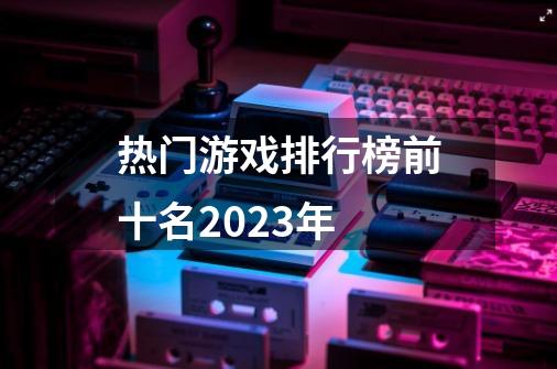 热门游戏排行榜前十名2023年-第1张-游戏信息-娜宝网