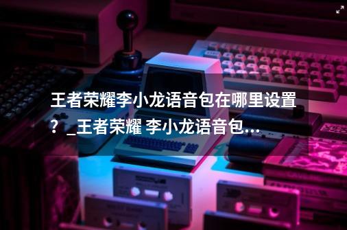 王者荣耀李小龙语音包在哪里设置？_王者荣耀 李小龙语音包怎么用-第1张-游戏信息-娜宝网