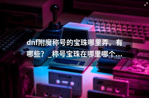 dnf附魔称号的宝珠哪里弄。有哪些？_称号宝珠在哪里哪个npc-第1张-游戏信息-娜宝网