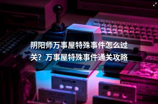 阴阳师万事屋特殊事件怎么过关？万事屋特殊事件通关攻略-第1张-游戏信息-娜宝网