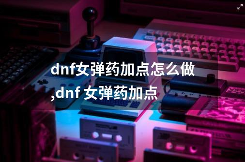 dnf女弹药加点怎么做,dnf 女弹药加点-第1张-游戏信息-娜宝网