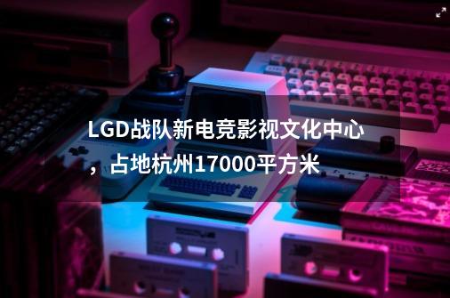 LGD战队新电竞影视文化中心，占地杭州17000平方米-第1张-游戏信息-娜宝网